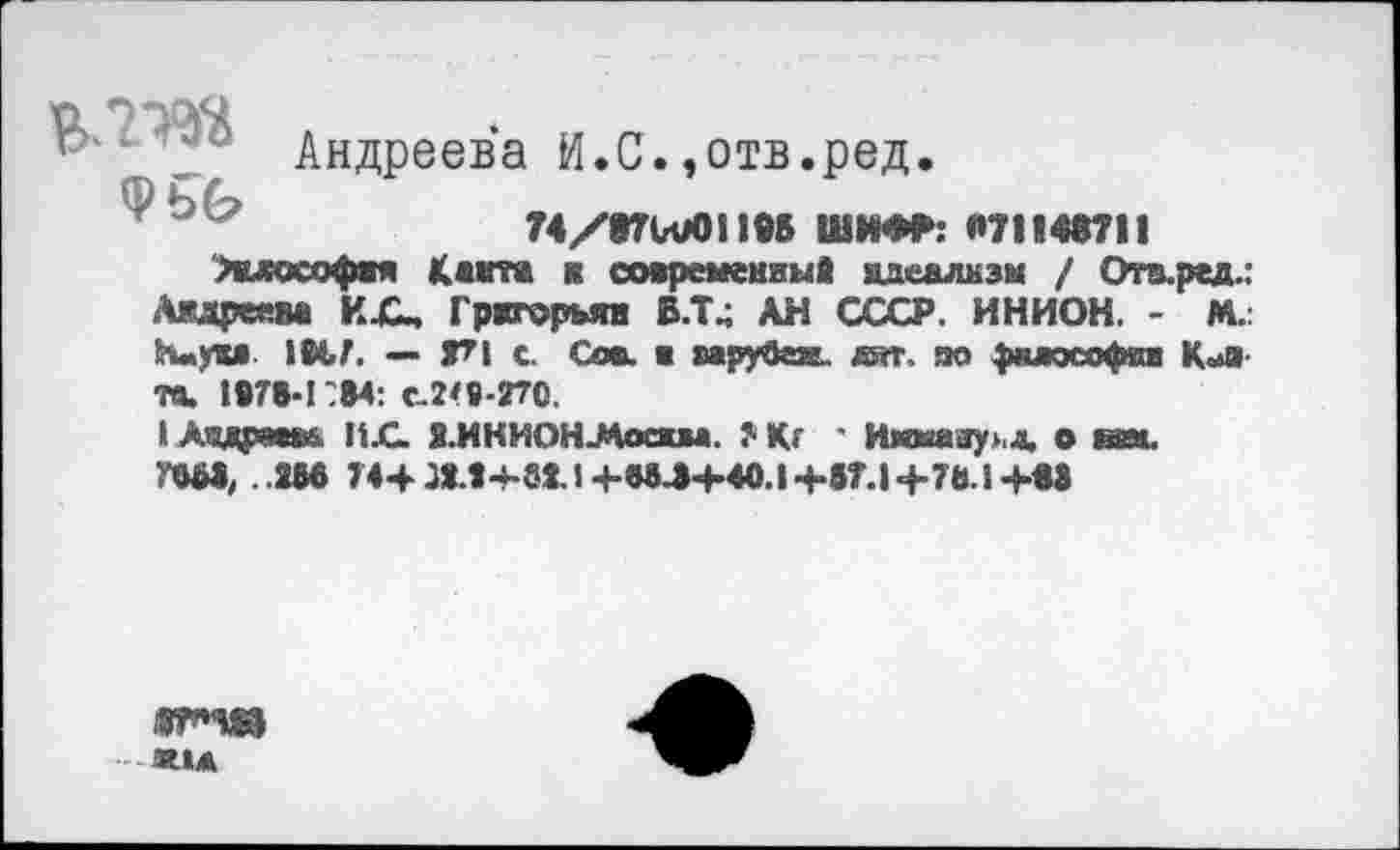 ﻿Ь Андреева И.С.,отв.ред.
©
74/t7Vu0ll95 ШИФР: «71149711
>клософвя Karra я современный идеализм / Ота.ред.: Мареева КЛп Григорьян В.Т4 АН СССР. ИНИОН. - М. Нм<ги IM.7. — 7?! с. Сов. ■ мруваа. аят, по фклософян К^я та. 1478*1784: £.2*8-270,
I Андреева ИС. Я.ИНИОНЛосжм. ?■ Кг ' Имману>.д, о им. ГШ, . 288 744ЛЛ-Ьв11+адЛ«Н0.1+87.1+7ЬЛ+ва
Ж1Д